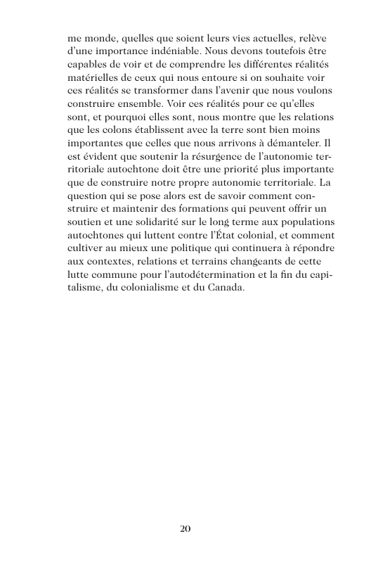 me monde, quelles que soient leurs vies actuelles, releve dune importance indéniable. Nous devons toutefois étre capables de voir et de comprendre les différentes réalité matérielles de ceux qui nous entoure si on souhaite voir former dans I’avenir que nous voulor mble. Voir ces réalités pour ce quelles sont, et pourquo elles sont, nous montre que les relations que les colons établissent avee la terre sont bien moins importantes que celles que nous arrivons a démanteler. 11 est évident que soutenir la résurgence de lautonomie ter- ritoriale autochtone doit étre une priorité plus importante que de construire notre propre autonomie territoriale. La question qui se pose alors est de savoir comment con- struire et maintenir des formations qui peuvent offrir un soutien et une solidarité sur le long terme aux population: autochtones qui luttent contre IEtat colonial, et comment cultiver au mieux une politique qui continuera a répondre aux contextes, relations et terrains changeants de cette lutte commune pour Pautodétermination et la fin du capi- talisme, du colonialisme et du Canada